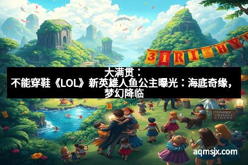 大满贯：不能穿鞋《LOL》新英雄人鱼公主曝光：海底奇缘，梦幻降临